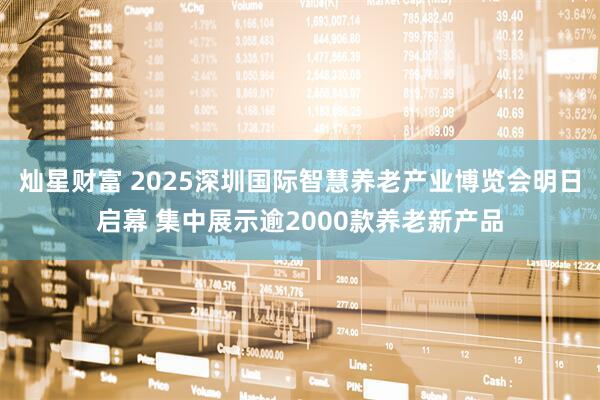 灿星财富 2025深圳国际智慧养老产业博览会明日启幕 集中展示逾2000款养老新产品