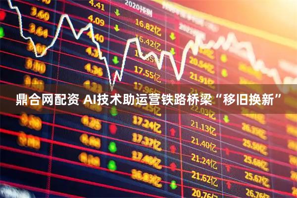 鼎合网配资 AI技术助运营铁路桥梁“移旧换新”