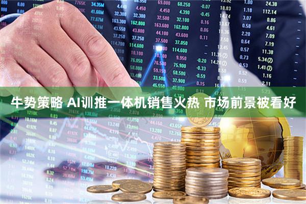牛势策略 AI训推一体机销售火热 市场前景被看好
