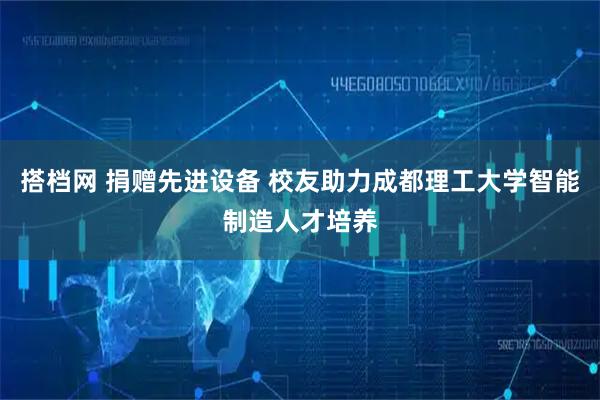 搭档网 捐赠先进设备 校友助力成都理工大学智能制造人才培养