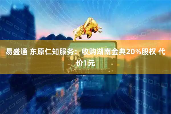 易盛通 东原仁知服务：收购湖南金典20%股权 代价1元