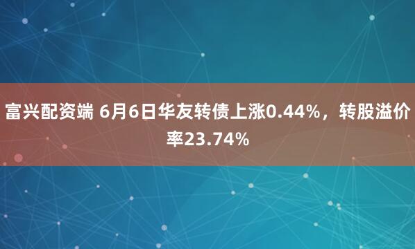 富兴配资端 6月6日华友转债上涨0.44%，转股溢价率23.74%