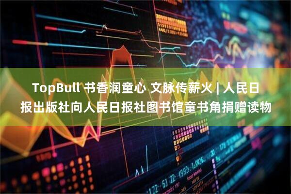 TopBull 书香润童心 文脉传薪火 | 人民日报出版社向人民日报社图书馆童书角捐赠读物
