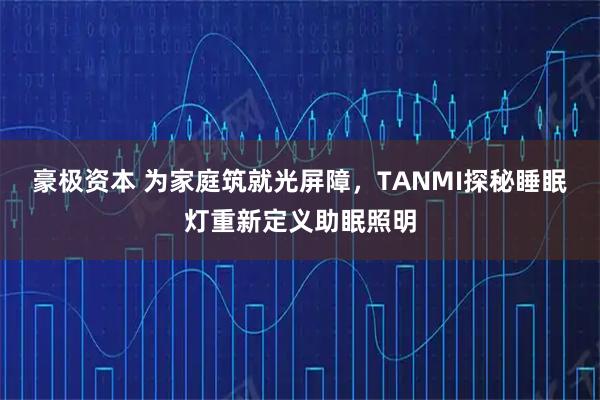 豪极资本 为家庭筑就光屏障，TANMI探秘睡眠灯重新定义助眠照明