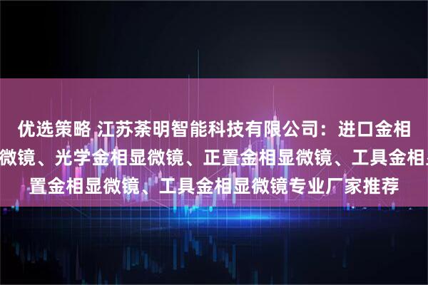 优选策略 江苏荼明智能科技有限公司：进口金相显微镜、4xc金相显微镜、光学金相显微镜、正置金相显微镜、工具金相显微镜专业厂家推荐