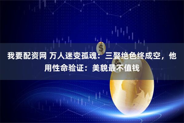 我要配资网 万人迷变孤魂：三娶绝色终成空，他用性命验证：美貌最不值钱