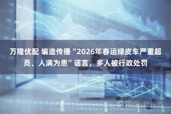 万隆优配 编造传播“2026年春运绿皮车严重超员、人满为患”谣言,多人被行政处罚
