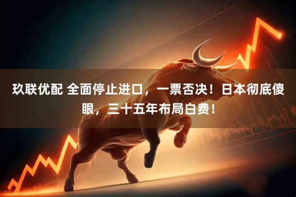 玖联优配 全面停止进口，一票否决！日本彻底傻眼，三十五年布局白费！