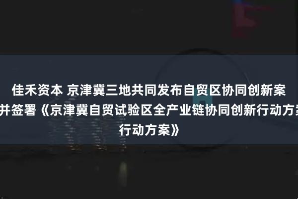 佳禾资本 京津冀三地共同发布自贸区协同创新案例 并签署《京津冀自贸试验区全产业链协同创新行动方案》