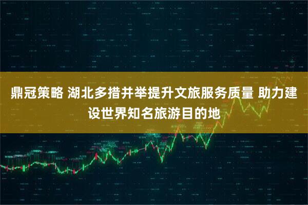 鼎冠策略 湖北多措并举提升文旅服务质量 助力建设世界知名旅游目的地