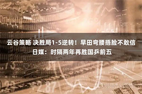 云谷策略 决胜局1-5逆转！早田弯腰捂脸不敢信 日媒：时隔两年再胜国乒前五