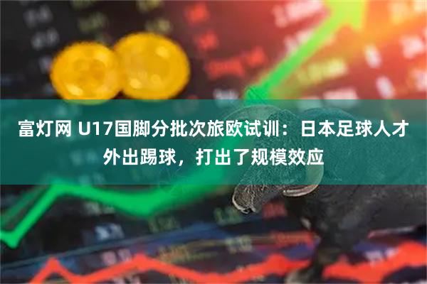 富灯网 U17国脚分批次旅欧试训：日本足球人才外出踢球，打出了规模效应