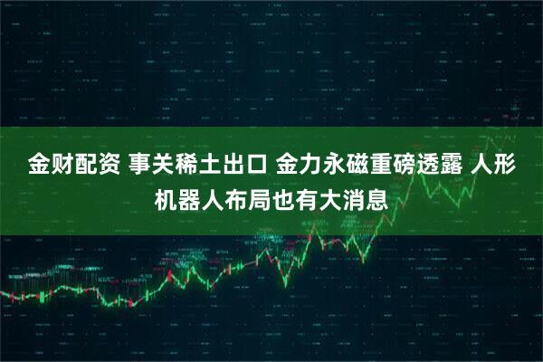 金财配资 事关稀土出口 金力永磁重磅透露 人形机器人布局也有大消息