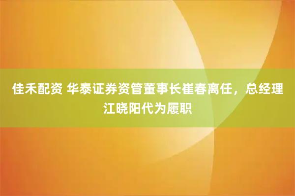 佳禾配资 华泰证券资管董事长崔春离任，总经理江晓阳代为履职