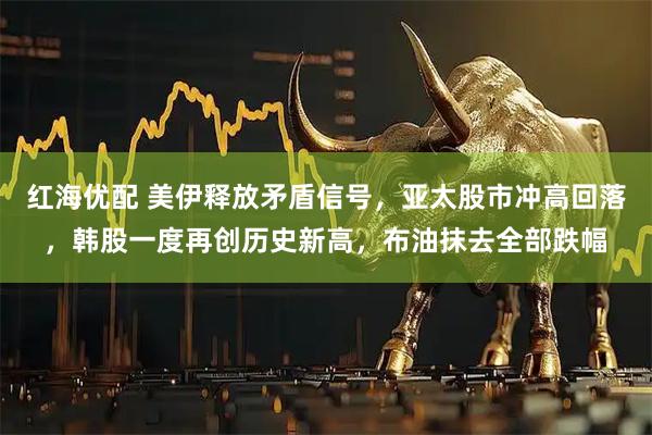 红海优配 美伊释放矛盾信号，亚太股市冲高回落，韩股一度再创历史新高，布油抹去全部跌幅