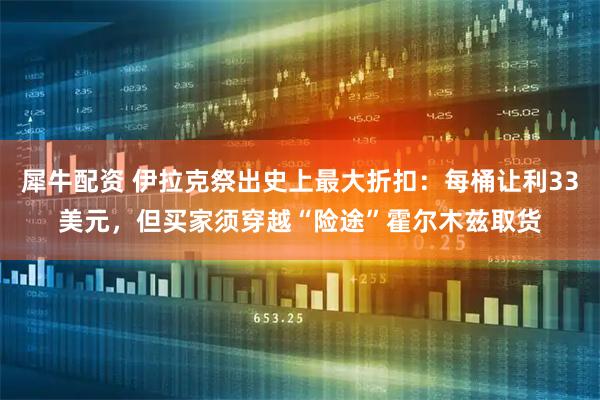 犀牛配资 伊拉克祭出史上最大折扣：每桶让利33美元，但买家须穿越“险途”霍尔木兹取货